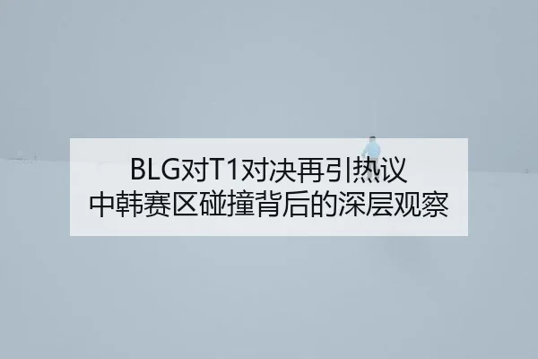 BLG对T1对决再引热议 中韩赛区碰撞背后的深层观察